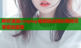 哔咔漫画cosplay视频精选精彩瞬间尽享视觉盛宴