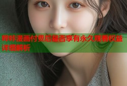 哔咔漫画付费后是否享有永久观看权益详细解析