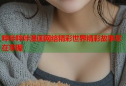 哔咔哔咔漫画网络精彩世界精彩故事尽在掌握
