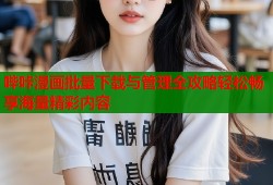 哔咔漫画批量下载与管理全攻略轻松畅享海量精彩内容