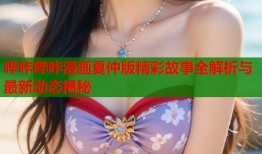 哔咔哔咔漫画夏仲版精彩故事全解析与最新动态揭秘
