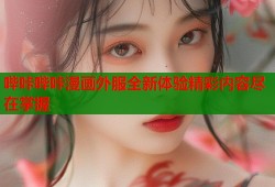 哔咔哔咔漫画外服全新体验精彩内容尽在掌握