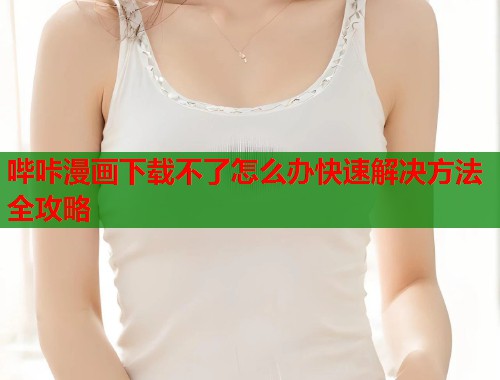 哔咔漫画下载不了怎么办快速解决方法全攻略