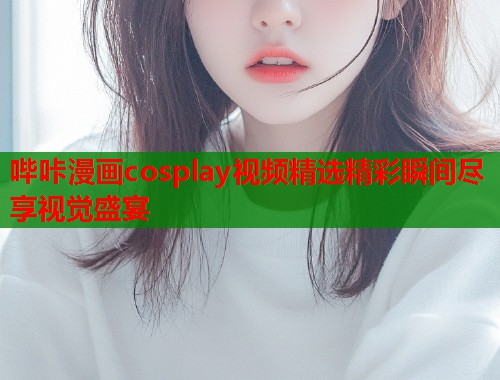哔咔漫画cosplay视频精选精彩瞬间尽享视觉盛宴