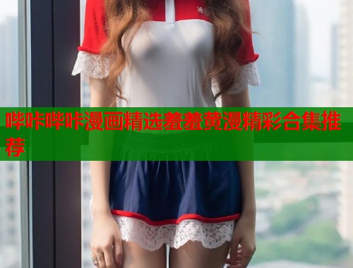 哔咔哔咔漫画精选羞羞黄漫精彩合集推荐