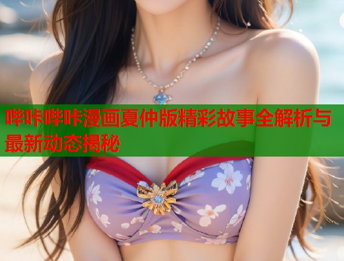 哔咔哔咔漫画夏仲版精彩故事全解析与最新动态揭秘