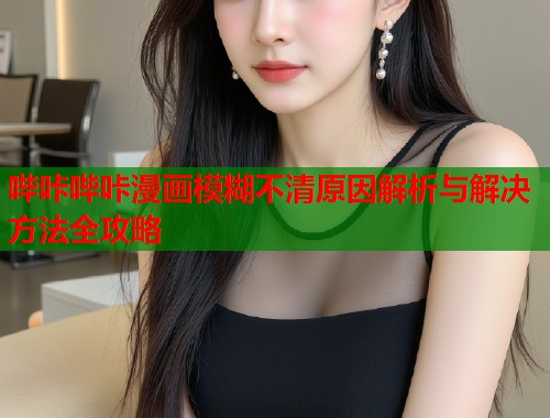 哔咔哔咔漫画模糊不清原因解析与解决方法全攻略