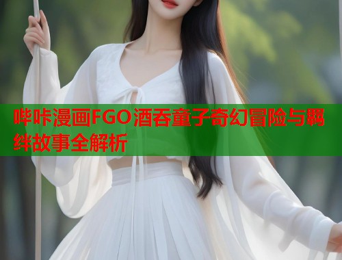 哔咔漫画FGO酒吞童子奇幻冒险与羁绊故事全解析