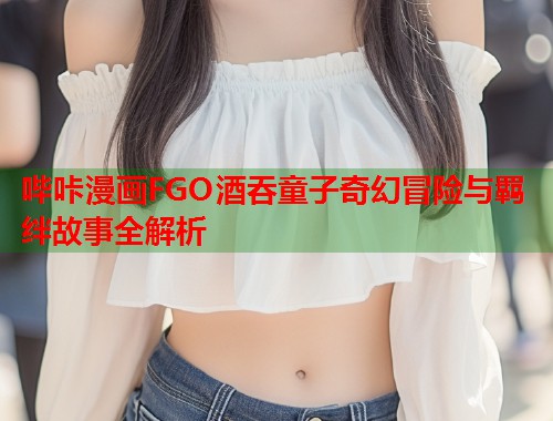 哔咔漫画FGO酒吞童子奇幻冒险与羁绊故事全解析