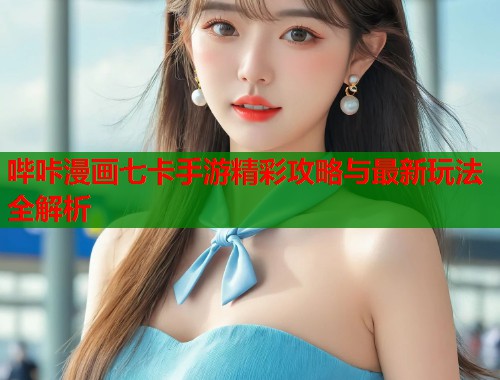 哔咔漫画七卡手游精彩攻略与最新玩法全解析