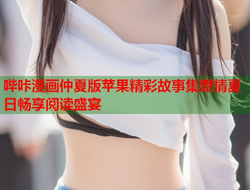 哔咔漫画仲夏版苹果精彩故事集燃情夏日畅享阅读盛宴