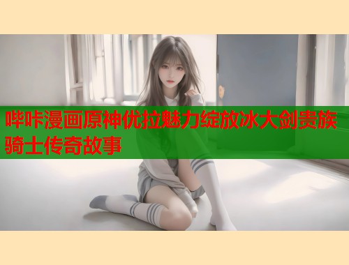 哔咔漫画原神优拉魅力绽放冰大剑贵族骑士传奇故事