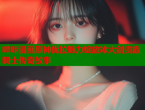 哔咔漫画原神优拉魅力绽放冰大剑贵族骑士传奇故事
