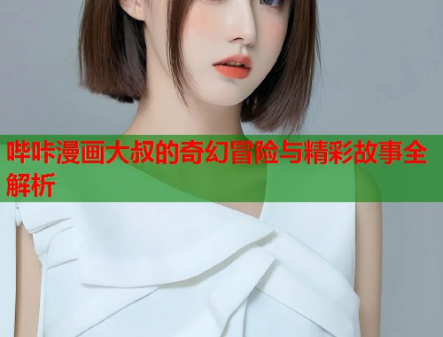 哔咔漫画大叔的奇幻冒险与精彩故事全解析