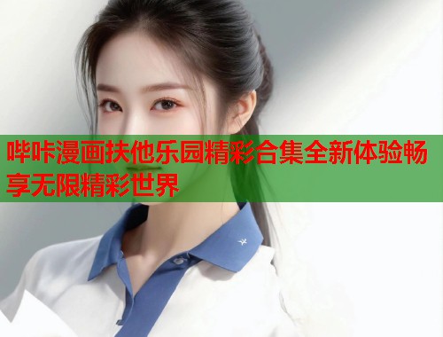 哔咔漫画扶他乐园精彩合集全新体验畅享无限精彩世界