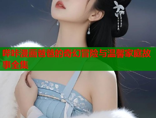 哔咔漫画爸爸的奇幻冒险与温馨家庭故事全集